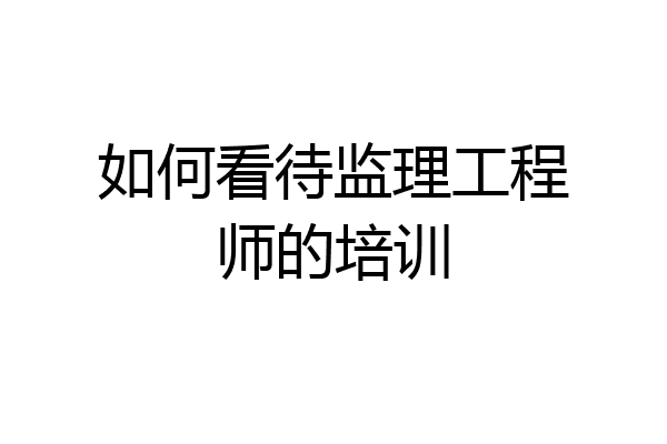 如何看待监理工程师的培训