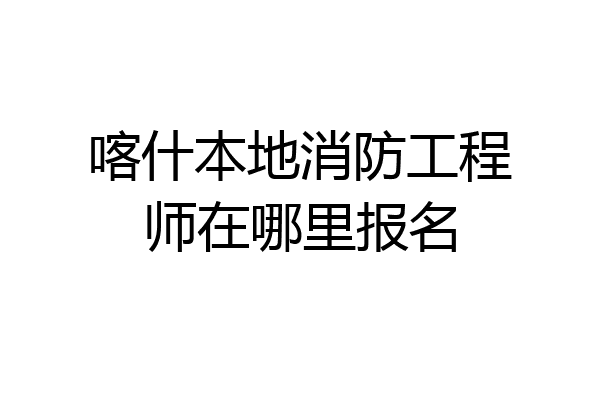 喀什本地消防工程师在哪里报名