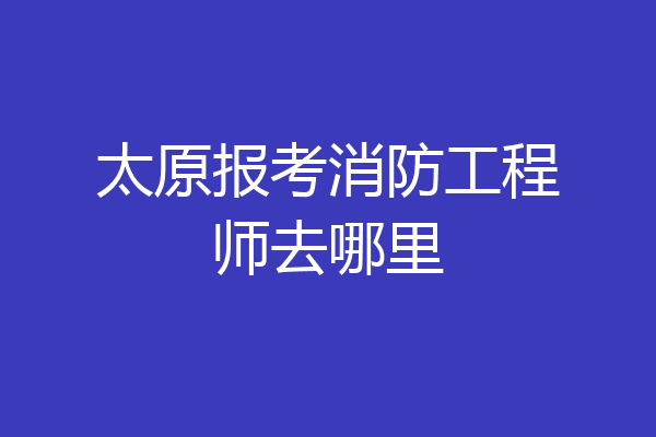 太原报考消防工程师去哪里
