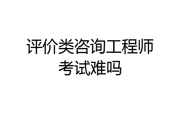 评价类咨询工程师考试难吗