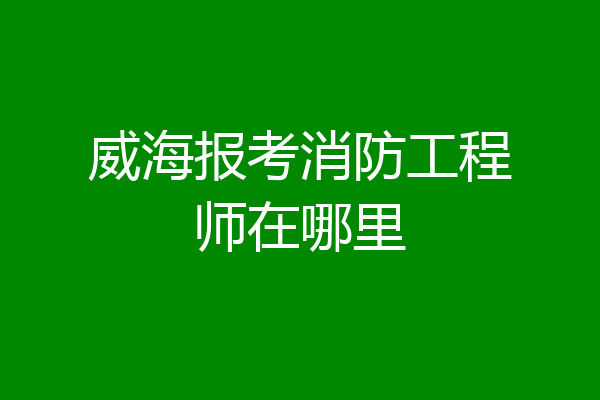 威海报考消防工程师在哪里