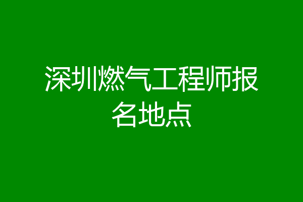 深圳燃气工程师报名地点