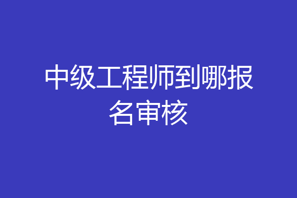中级工程师到哪报名审核