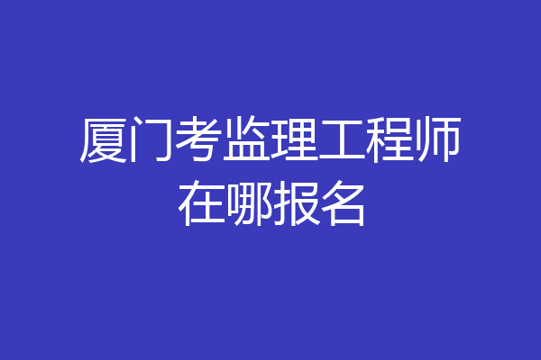 厦门考监理工程师在哪报名