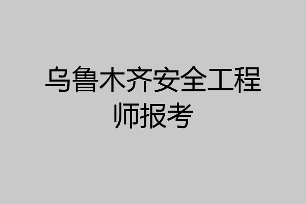 乌鲁木齐安全工程师报考