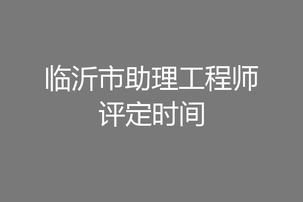 临沂市助理工程师评定时间
