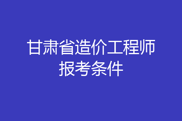 甘肃省造价工程师报考条件