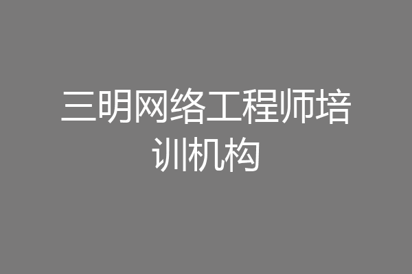 三明网络工程师培训机构