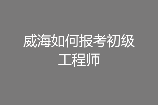 威海如何报考初级工程师