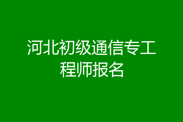 河北初级通信专工程师报名