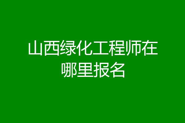 山西绿化工程师在哪里报名