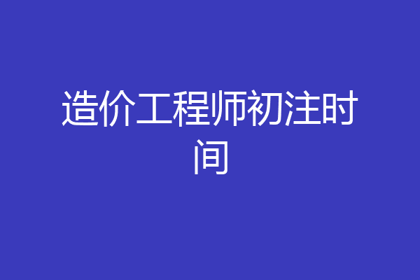 造价工程师初注时间