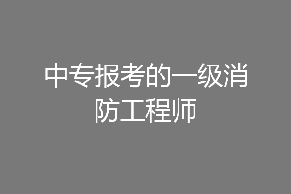 中专报考的一级消防工程师