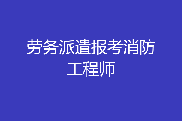 劳务派遣报考消防工程师