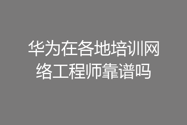 华为在各地培训网络工程师靠谱吗