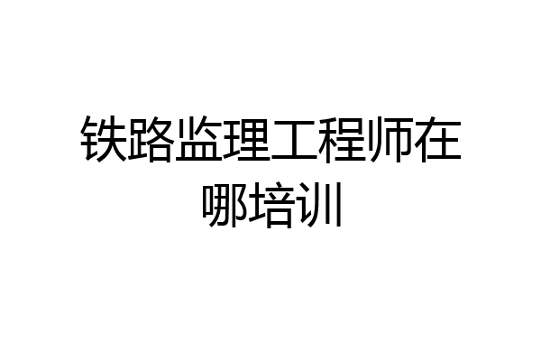 铁路监理工程师在哪培训