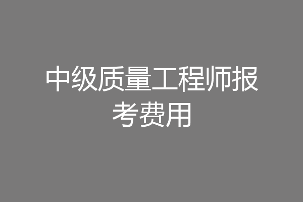 中级质量工程师报考费用