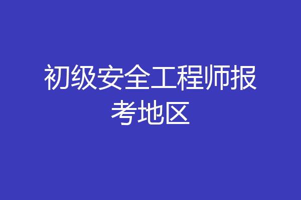 初级安全工程师报考地区