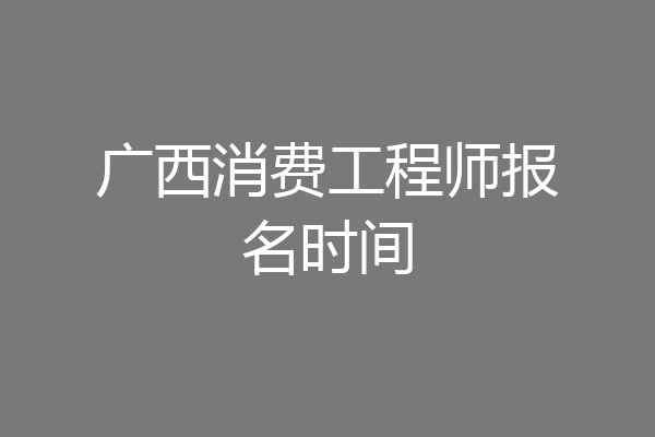 广西消费工程师报名时间