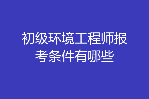 初级环境工程师报考条件有哪些