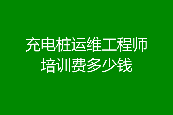 充电桩运维工程师培训费多少钱