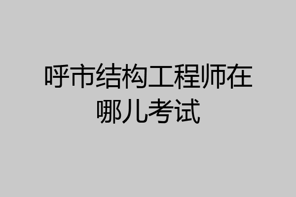 呼市结构工程师在哪儿考试