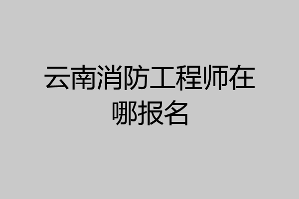 云南消防工程师在哪报名