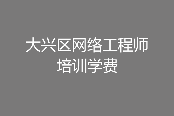 大兴区网络工程师培训学费