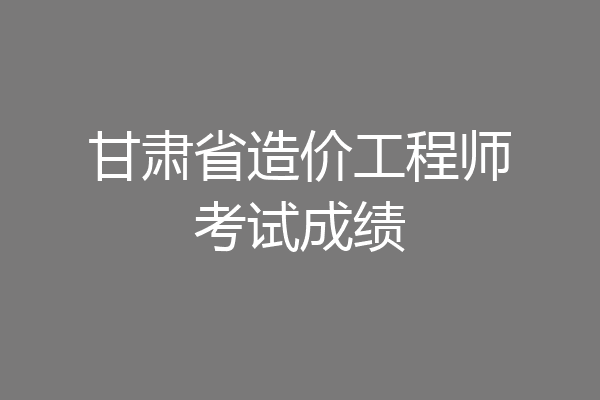 甘肃省造价工程师考试成绩