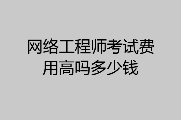 网络工程师考试费用高吗多少钱