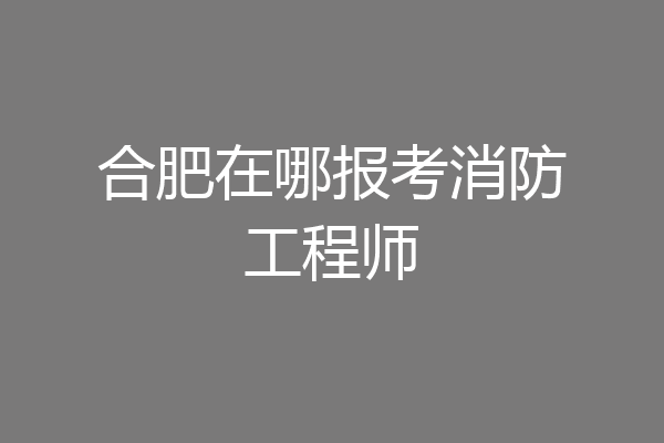 合肥在哪报考消防工程师