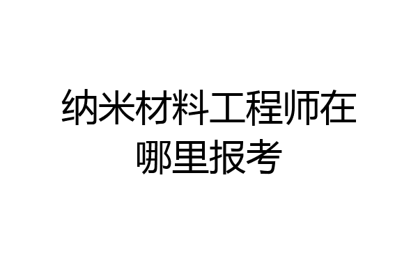 纳米材料工程师在哪里报考