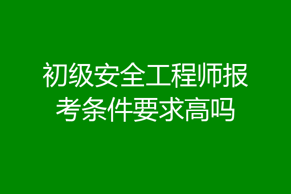 初级安全工程师报考条件要求高吗