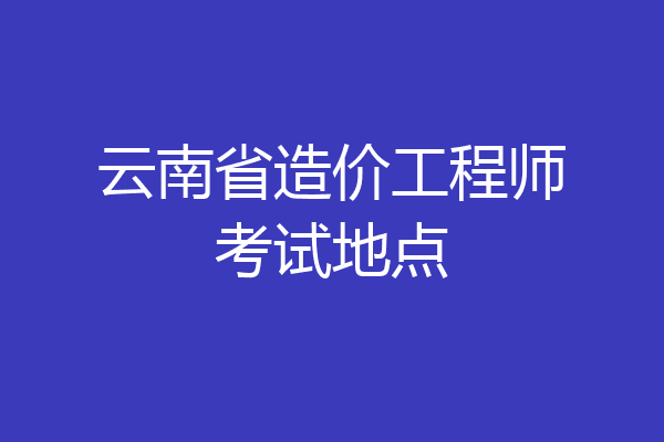 云南省造价工程师考试地点