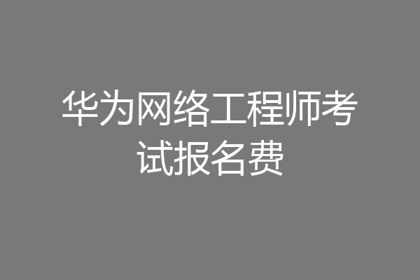华为网络工程师考试报名费
