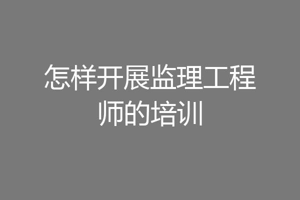 怎样开展监理工程师的培训