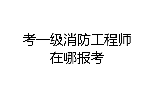 考一级消防工程师在哪报考