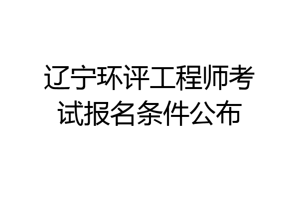 辽宁环评工程师考试报名条件公布