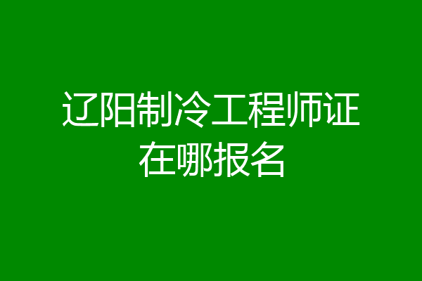 辽阳制冷工程师证在哪报名