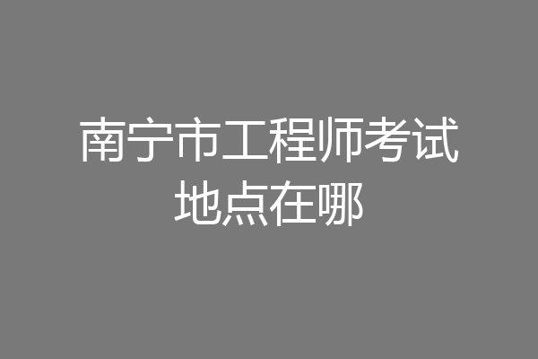 南宁市工程师考试地点在哪