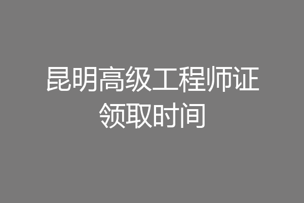 昆明高级工程师证领取时间