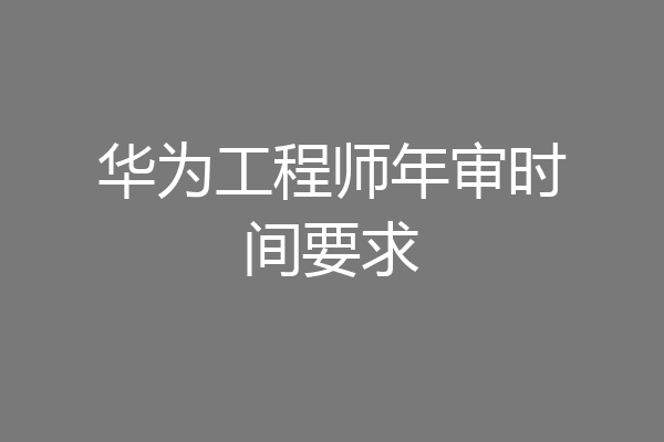 华为工程师年审时间要求