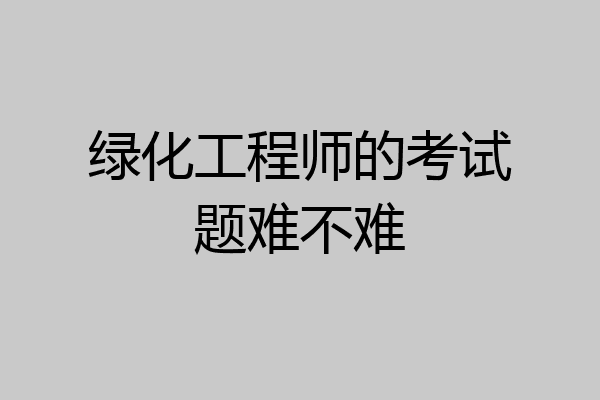 绿化工程师的考试题难不难