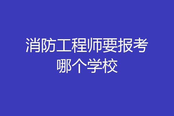 消防工程师要报考哪个学校