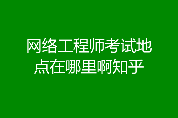 网络工程师考试地点在哪里啊知乎