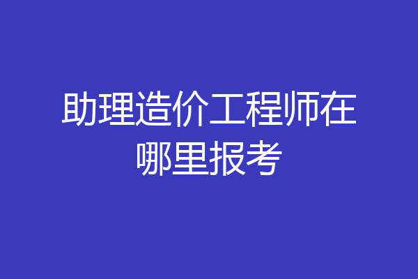 助理造价工程师在哪里报考