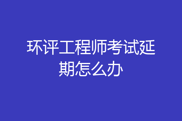 环评工程师考试延期怎么办