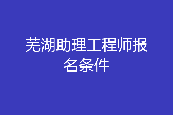 芜湖助理工程师报名条件