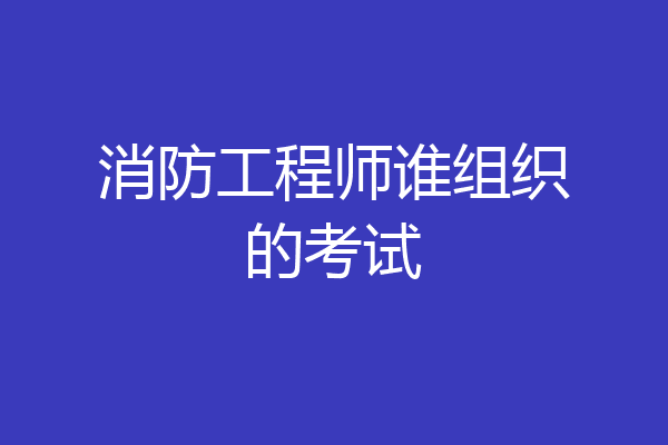 消防工程师谁组织的考试