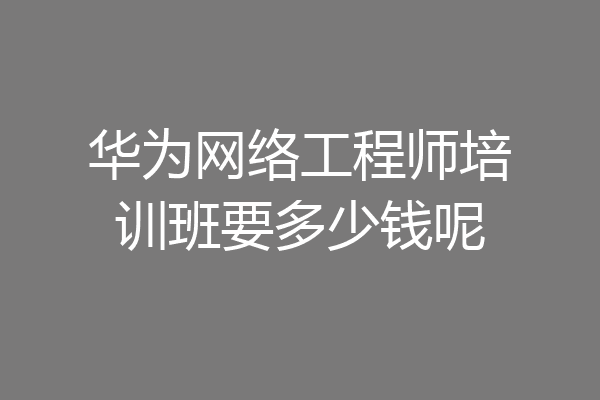 华为网络工程师培训班要多少钱呢